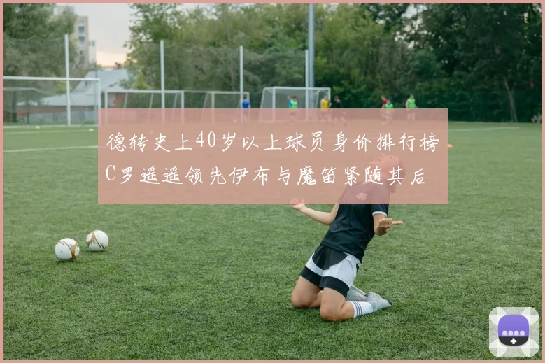 德转史上40岁以上球员身价排行榜C罗遥遥领先伊布与魔笛紧随其后