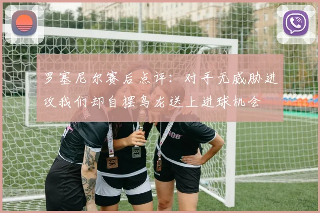 罗塞尼尔赛后点评：对手无威胁进攻我们却自摆乌龙送上进球机会