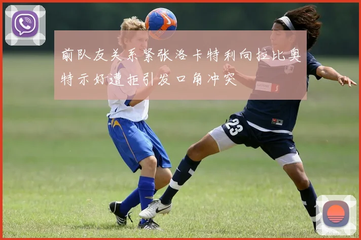 前队友关系紧张洛卡特利向拉比奥特示好遭拒引发口角冲突