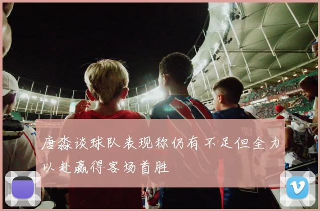 唐淼谈球队表现称仍有不足但全力以赴赢得客场首胜