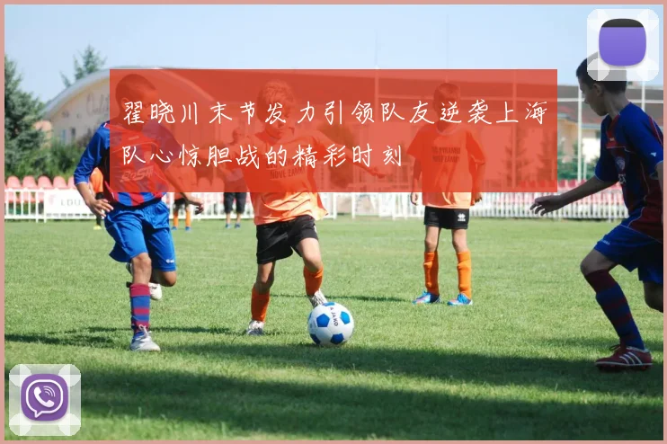 翟晓川末节发力引领队友逆袭上海队心惊胆战的精彩时刻