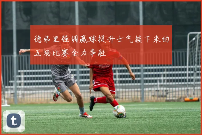 德弗里强调赢球提升士气接下来的五场比赛全力争胜