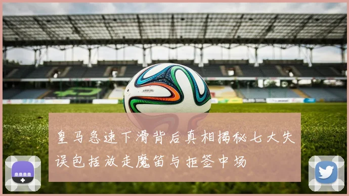 皇马急速下滑背后真相揭秘七大失误包括放走魔笛与拒签中场