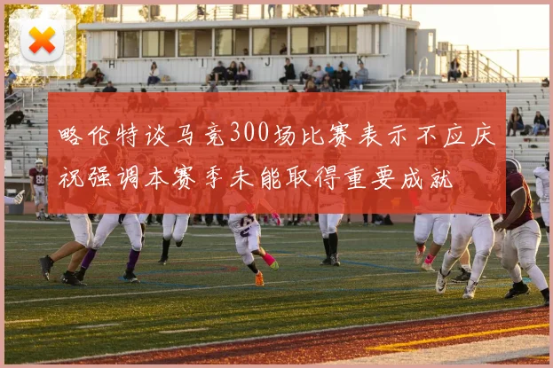 略伦特谈马竞300场比赛表示不应庆祝强调本赛季未能取得重要成就