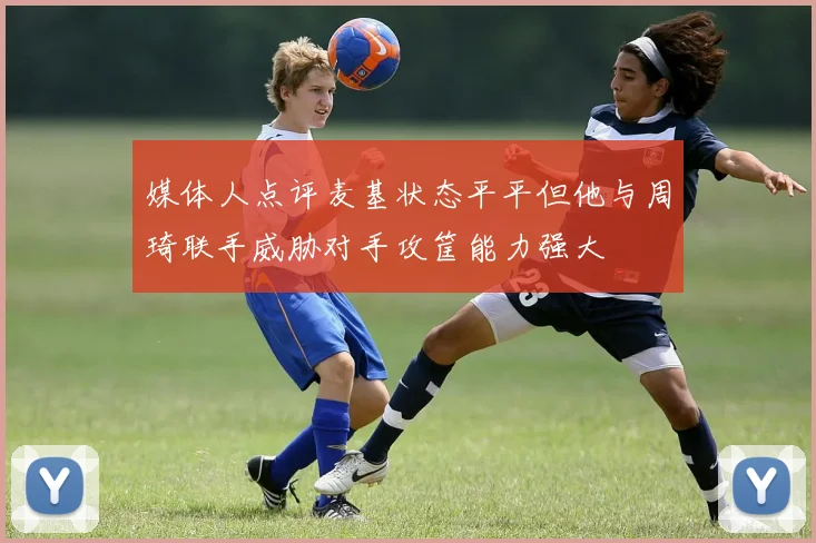 媒体人点评麦基状态平平但他与周琦联手威胁对手攻筐能力强大