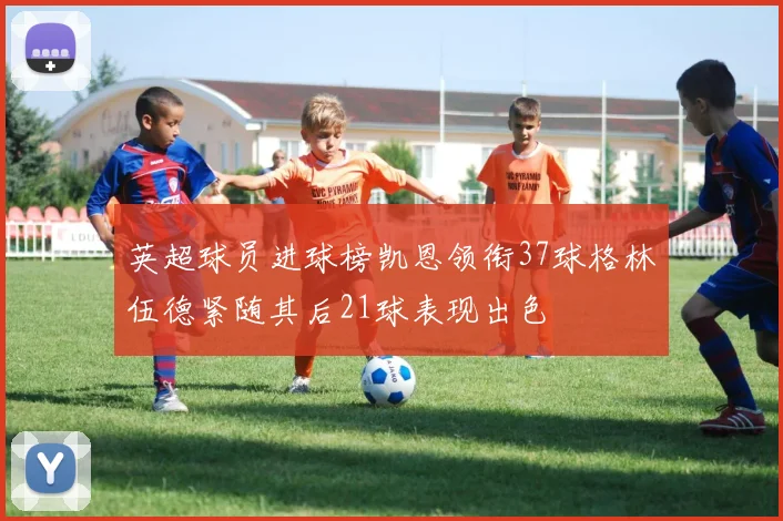 英超球员进球榜凯恩领衔37球格林伍德紧随其后21球表现出色