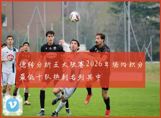 德转分析五大联赛2026年场均积分最低十队热刺名列其中