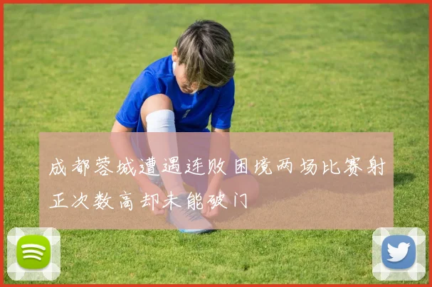 成都蓉城遭遇连败困境两场比赛射正次数高却未能破门