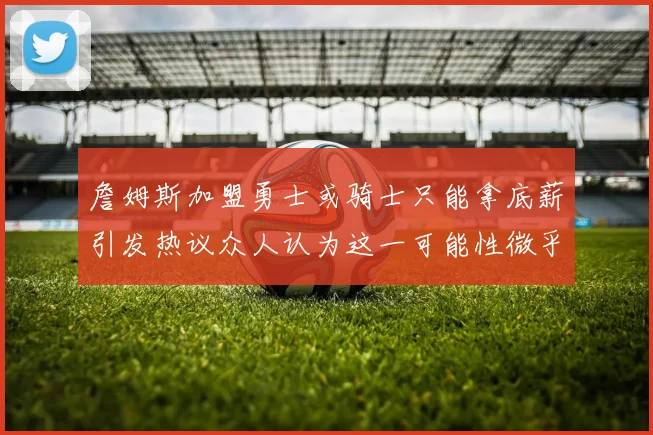 詹姆斯加盟勇士或骑士只能拿底薪引发热议众人认为这一可能性微乎其微