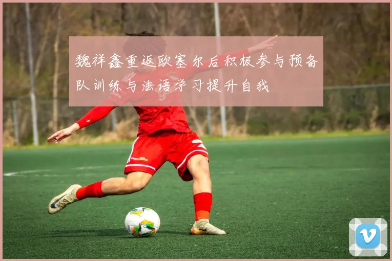 魏祥鑫重返欧塞尔后积极参与预备队训练与法语学习提升自我