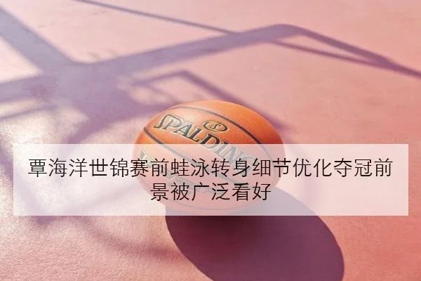 覃海洋世锦赛前蛙泳转身细节优化夺冠前景被广泛看好
